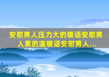 安慰男人压力大的暖话安慰男人累的温暖话安慰男人...