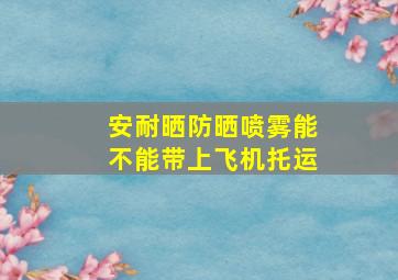 安耐晒防晒喷雾能不能带上飞机托运