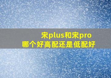 宋plus和宋pro哪个好高配还是低配好