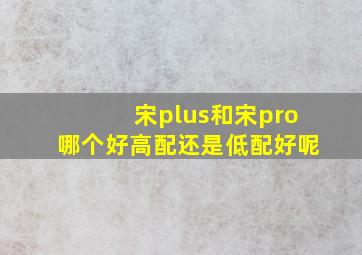 宋plus和宋pro哪个好高配还是低配好呢