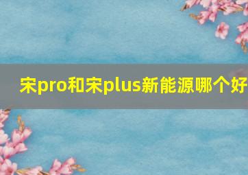 宋pro和宋plus新能源哪个好