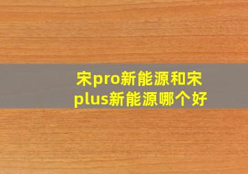 宋pro新能源和宋plus新能源哪个好