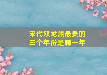 宋代双龙瓶最贵的三个年份是哪一年