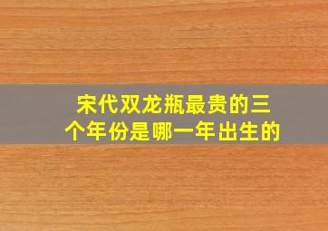 宋代双龙瓶最贵的三个年份是哪一年出生的