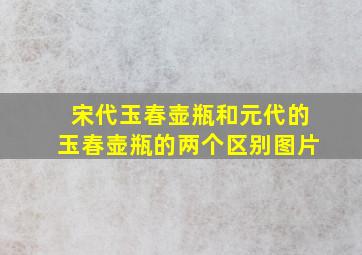 宋代玉春壶瓶和元代的玉春壶瓶的两个区别图片