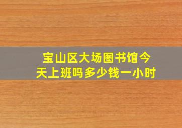 宝山区大场图书馆今天上班吗多少钱一小时