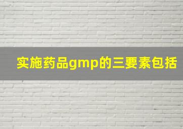 实施药品gmp的三要素包括