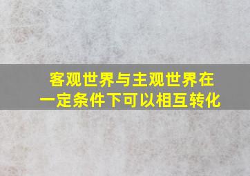 客观世界与主观世界在一定条件下可以相互转化