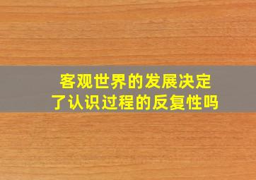 客观世界的发展决定了认识过程的反复性吗