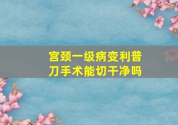 宫颈一级病变利普刀手术能切干净吗