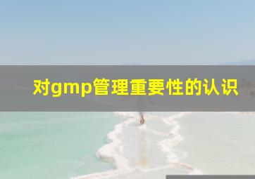 对gmp管理重要性的认识