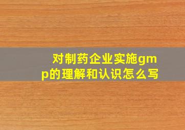 对制药企业实施gmp的理解和认识怎么写