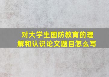 对大学生国防教育的理解和认识论文题目怎么写