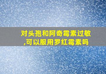 对头孢和阿奇霉素过敏,可以服用罗红霉素吗