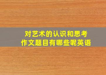 对艺术的认识和思考作文题目有哪些呢英语