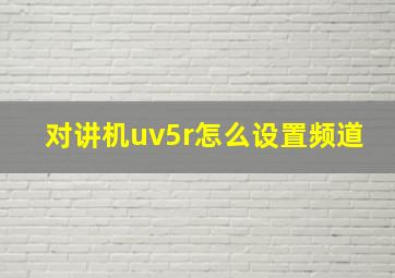 对讲机uv5r怎么设置频道