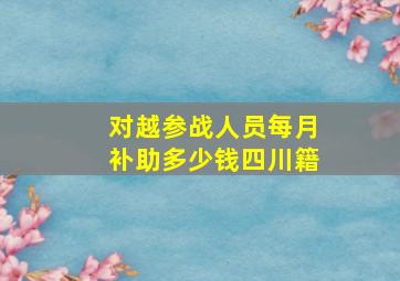 对越参战人员每月补助多少钱四川籍