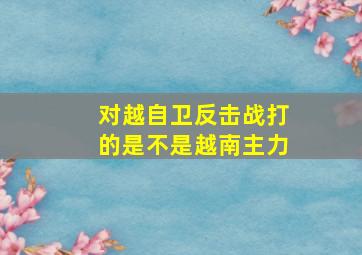 对越自卫反击战打的是不是越南主力