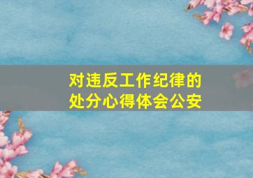 对违反工作纪律的处分心得体会公安