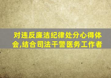 对违反廉洁纪律处分心得体会,结合司法干警医务工作者