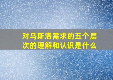 对马斯洛需求的五个层次的理解和认识是什么