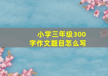 小学三年级300字作文题目怎么写