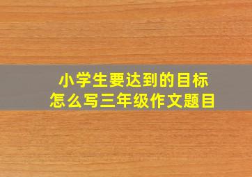 小学生要达到的目标怎么写三年级作文题目