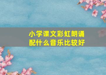 小学课文彩虹朗诵配什么音乐比较好