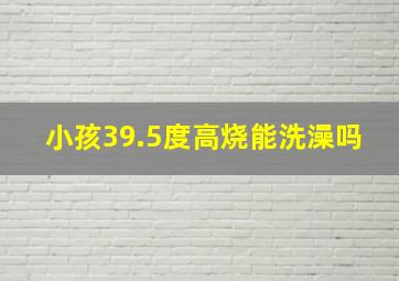 小孩39.5度高烧能洗澡吗