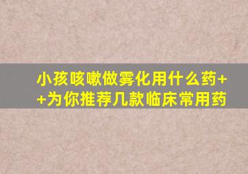 小孩咳嗽做雾化用什么药++为你推荐几款临床常用药