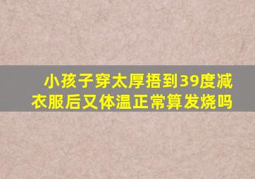 小孩子穿太厚捂到39度减衣服后又体温正常算发烧吗