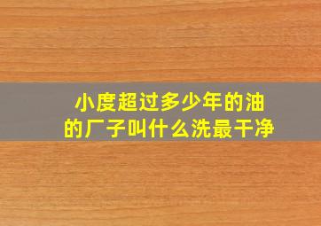 小度超过多少年的油的厂子叫什么洗最干净