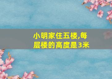 小明家住五楼,每层楼的高度是3米