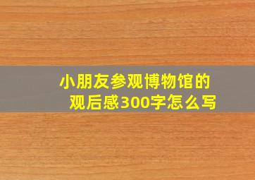 小朋友参观博物馆的观后感300字怎么写