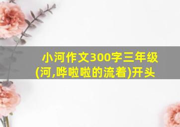 小河作文300字三年级(河,哗啦啦的流着)开头