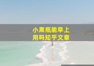 小黑瓶能早上用吗知乎文章