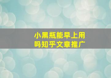 小黑瓶能早上用吗知乎文章推广