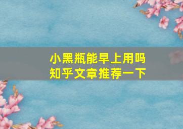 小黑瓶能早上用吗知乎文章推荐一下