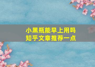 小黑瓶能早上用吗知乎文章推荐一点