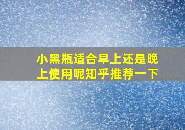 小黑瓶适合早上还是晚上使用呢知乎推荐一下