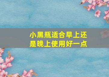 小黑瓶适合早上还是晚上使用好一点