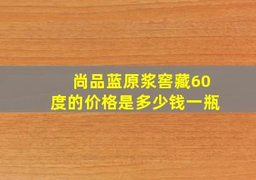 尚品蓝原浆窖藏60度的价格是多少钱一瓶