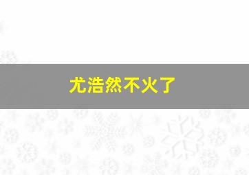 尤浩然不火了