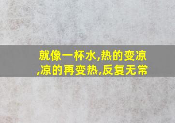 就像一杯水,热的变凉,凉的再变热,反复无常