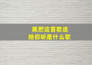 就把这首歌送给你听是什么歌