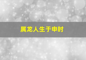 属龙人生于申时