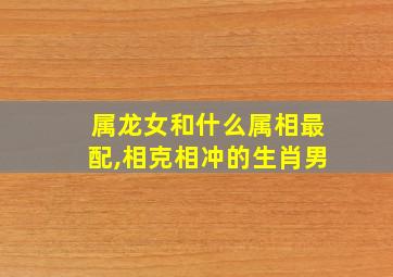 属龙女和什么属相最配,相克相冲的生肖男