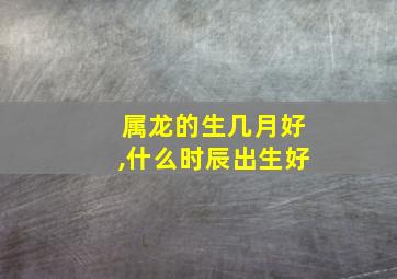 属龙的生几月好,什么时辰出生好