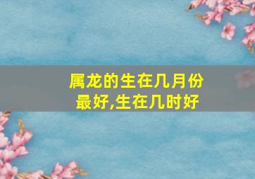 属龙的生在几月份最好,生在几时好