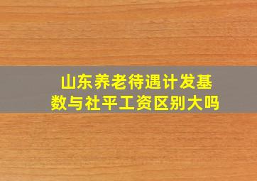 山东养老待遇计发基数与社平工资区别大吗